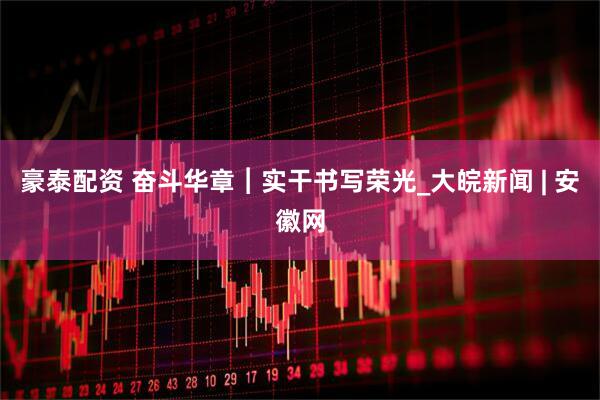 豪泰配资 奋斗华章︱实干书写荣光_大皖新闻 | 安徽网