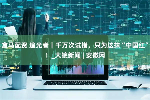 盒马配资 追光者｜千万次试错，只为这抹“中国红”！_大皖新闻 | 安徽网