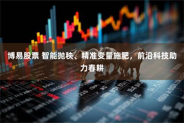 博易股票 智能抛秧、精准变量施肥，前沿科技助力春耕