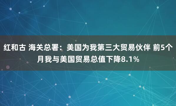 红和古 海关总署：美国为我第三大贸易伙伴 前5个月我与美国贸易总值下降8.1%