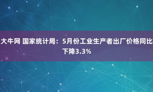 大牛网 国家统计局：5月份工业生产者出厂价格同比下降3.3%