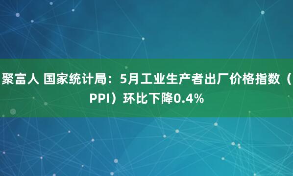 聚富人 国家统计局：5月工业生产者出厂价格指数（PPI）环比下降0.4%