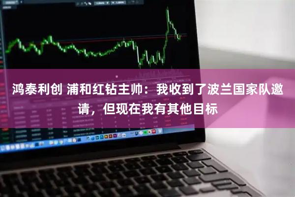 鸿泰利创 浦和红钻主帅：我收到了波兰国家队邀请，但现在我有其他目标