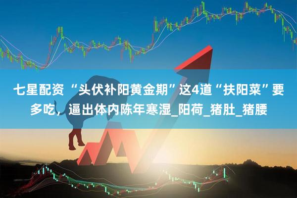 七星配资 “头伏补阳黄金期”这4道“扶阳菜”要多吃，逼出体内陈年寒湿_阳荷_猪肚_猪腰