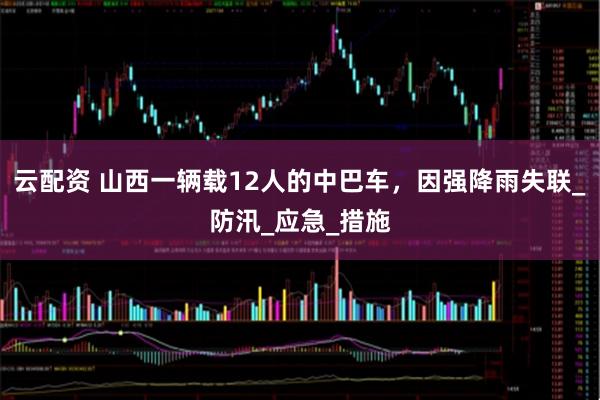 云配资 山西一辆载12人的中巴车，因强降雨失联_防汛_应急_措施
