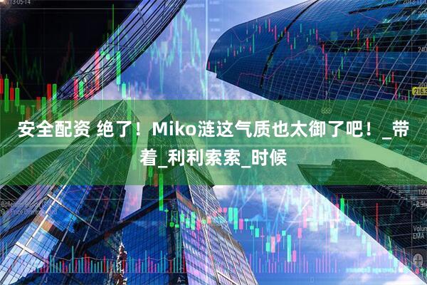 安全配资 绝了！Miko涟这气质也太御了吧！_带着_利利索索_时候
