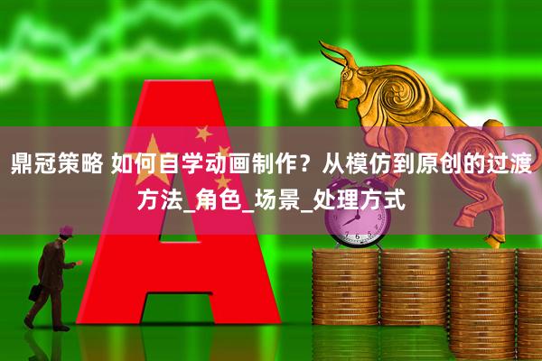 鼎冠策略 如何自学动画制作？从模仿到原创的过渡方法_角色_场景_处理方式