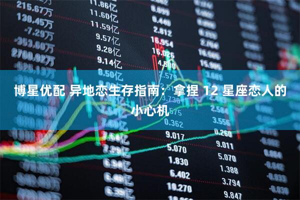 博星优配 异地恋生存指南：拿捏 12 星座恋人的小心机