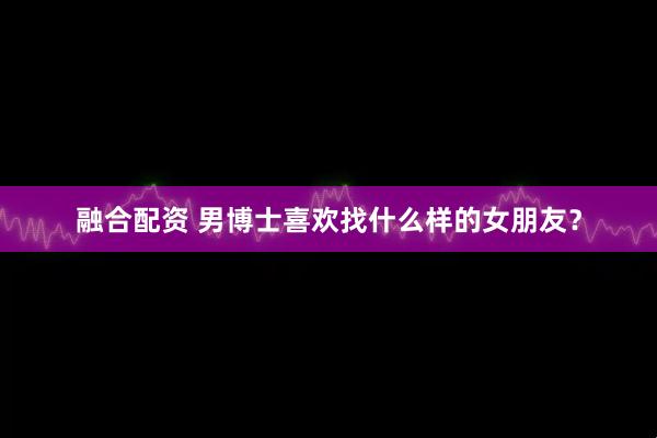 融合配资 男博士喜欢找什么样的女朋友？
