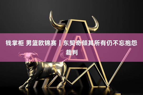 钱掌柜 男篮欧锦赛｜东契奇倾其所有仍不忘抱怨裁判