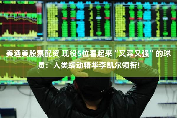 美通美股票配资 现役5位看起来“又菜又强”的球员：人类蠕动精华李凯尔领衔!