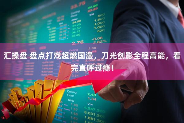 汇操盘 盘点打戏超燃国漫，刀光剑影全程高能，看完直呼过瘾！