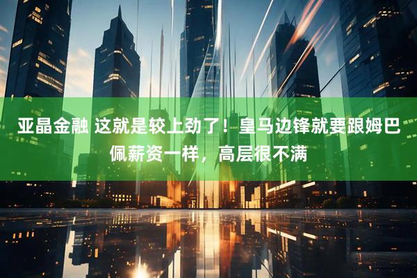 亚晶金融 这就是较上劲了！皇马边锋就要跟姆巴佩薪资一样，高层很不满