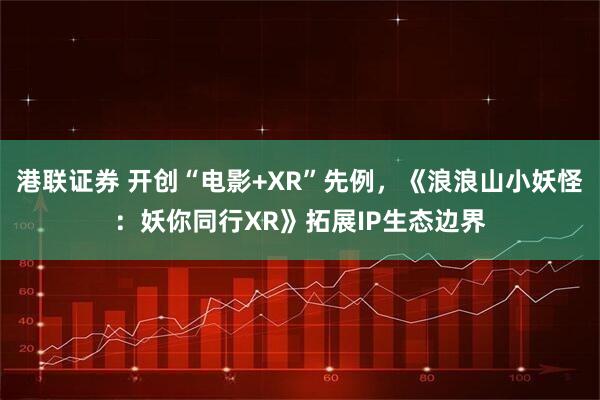 港联证券 开创“电影+XR”先例，《浪浪山小妖怪：妖你同行XR》拓展IP生态边界