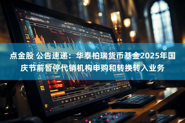 点金股 公告速递：华泰柏瑞货币基金2025年国庆节前暂停代销机构申购和转换转入业务