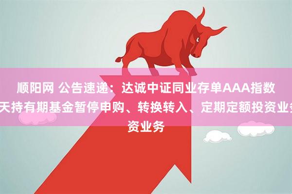 顺阳网 公告速递：达诚中证同业存单AAA指数7天持有期基金暂停申购、转换转入、定期定额投资业务