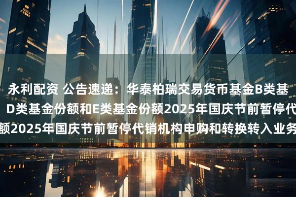 永利配资 公告速递：华泰柏瑞交易货币基金B类基金份额、C类基金份额、D类基金份额和E类基金份额2025年国庆节前暂停代销机构申购和转换转入业务
