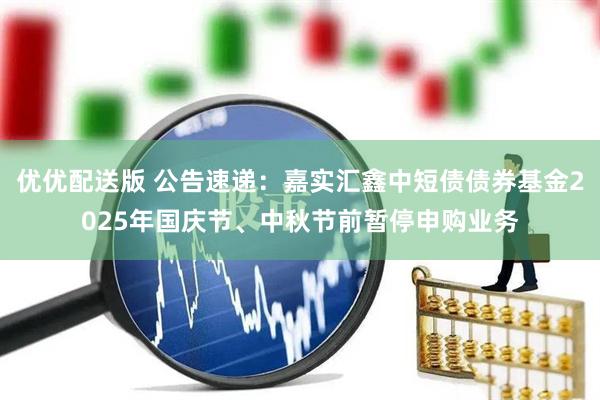 优优配送版 公告速递：嘉实汇鑫中短债债券基金2025年国庆节、中秋节前暂停申购业务