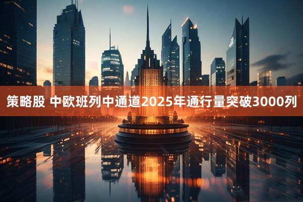 策略股 中欧班列中通道2025年通行量突破3000列