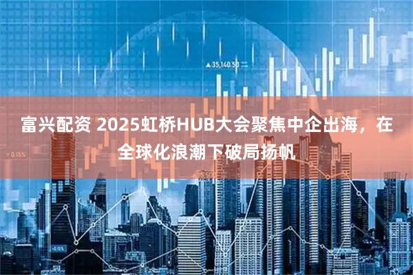 富兴配资 2025虹桥HUB大会聚焦中企出海，在全球化浪潮下破局扬帆