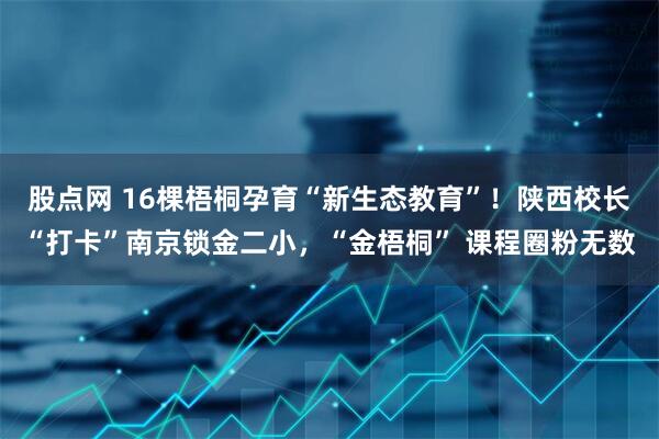 股点网 16棵梧桐孕育“新生态教育”！陕西校长“打卡”南京锁金二小，“金梧桐” 课程圈粉无数