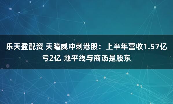 乐天盈配资 天瞳威冲刺港股：上半年营收1.57亿亏2亿 地平线与商汤是股东