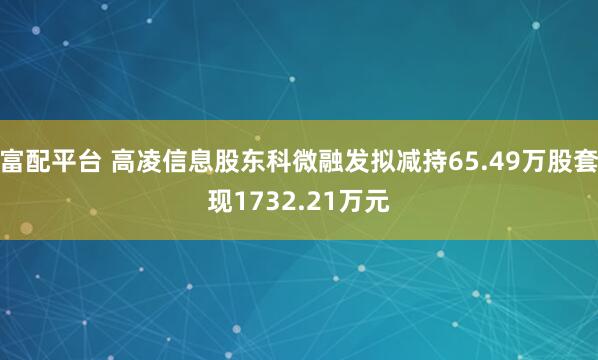 富配平台 高凌信息股东科微融发拟减持65.49万股套现1732.21万元