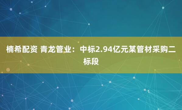 楠希配资 青龙管业：中标2.94亿元某管材采购二标段