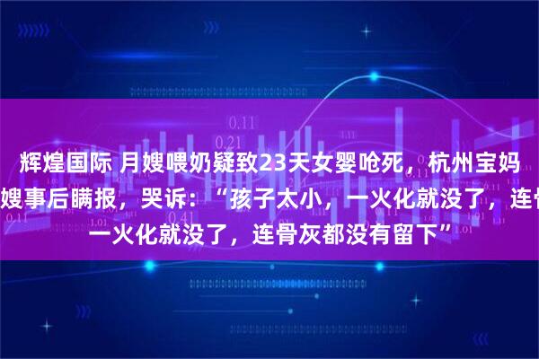 辉煌国际 月嫂喂奶疑致23天女婴呛死，杭州宝妈质疑1万8雇的月嫂事后瞒报，哭诉：“孩子太小，一火化就没了，连骨灰都没有留下”