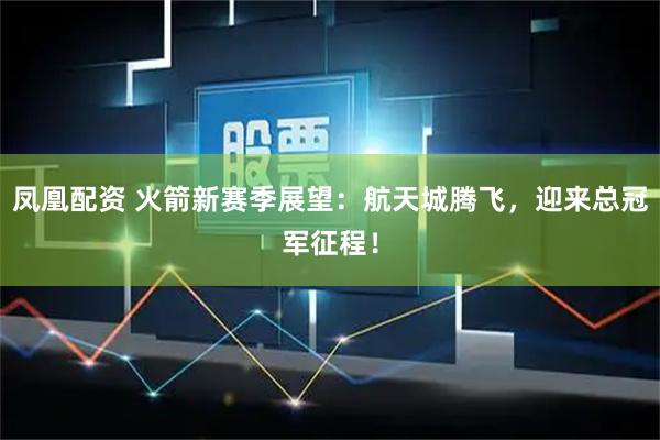 凤凰配资 火箭新赛季展望：航天城腾飞，迎来总冠军征程！