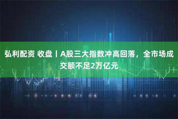弘利配资 收盘丨A股三大指数冲高回落，全市场成交额不足2万亿元