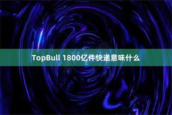 TopBull 1800亿件快递意味什么