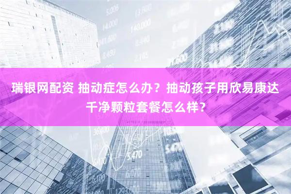 瑞银网配资 抽动症怎么办？抽动孩子用欣易康达千净颗粒套餐怎么样？