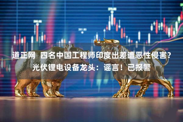 道正网  四名中国工程师印度出差遭恶性侵害？光伏锂电设备龙头：谣言！已报警