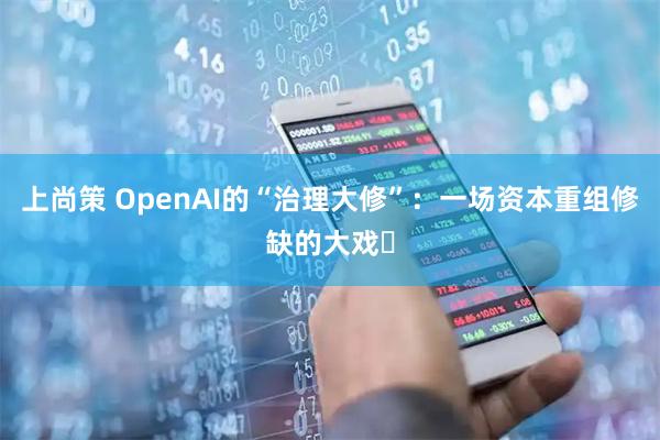 上尚策 OpenAI的“治理大修”：一场资本重组修缺的大戏​