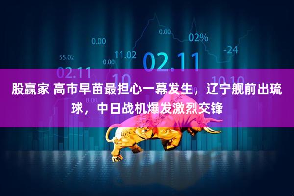 股赢家 高市早苗最担心一幕发生，辽宁舰前出琉球，中日战机爆发激烈交锋