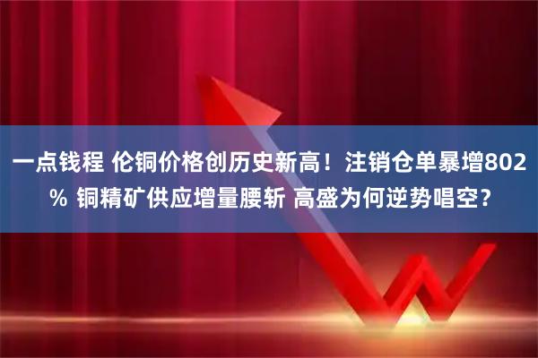 一点钱程 伦铜价格创历史新高！注销仓单暴增802％ 铜精矿供应增量腰斩 高盛为何逆势唱空？