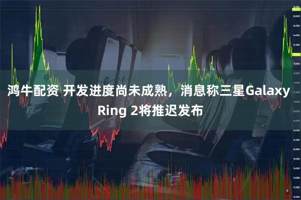 鸿牛配资 开发进度尚未成熟，消息称三星Galaxy Ring 2将推迟发布