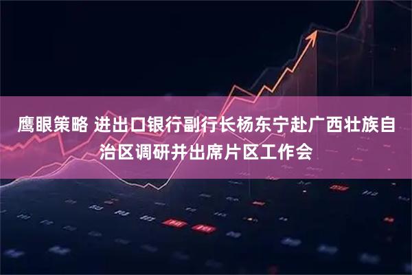鹰眼策略 进出口银行副行长杨东宁赴广西壮族自治区调研并出席片区工作会