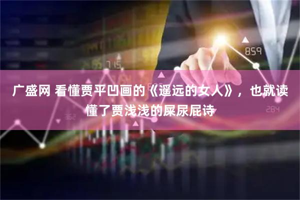 广盛网 看懂贾平凹画的《遥远的女人》，也就读懂了贾浅浅的屎尿屁诗