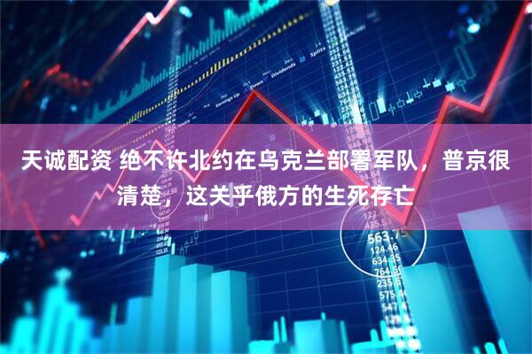 天诚配资 绝不许北约在乌克兰部署军队，普京很清楚，这关乎俄方的生死存亡
